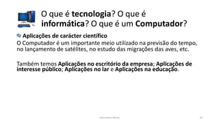 O que é tecnologia? O que é
informática? O que é um Computador?
Informática Básica 24
Aplicações de carácter científico
O Computador é um importante meio utilizado na previsão do tempo,
no lançamento de satélites, no estudo das migrações das aves, etc.
Também temos Aplicações no escritório da empresa; Aplicações de
interesse público; Aplicações no lar e Aplicações na educação.
 