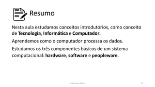 Informática Básica 25
Resumo
Nesta aula estudamos conceitos introdutórios, como conceito
de Tecnologia, Informática e Computador.
Aprendemos como o computador processa os dados.
Estudamos os três componentes básicos de um sistema
computacional: hardware, software e peopleware.
 