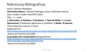 Informática Básica 26
Referencias Bibliográficas:
Ascari, Soelaine Rodrigues.
Informática Básica./ Soelaine Rodrigues Ascari; Edenilson José da
Silva. Cuiabá: Cuiabá: EduUFMT, 2010.
58 p. : il. ; color.
1.Informática. 2.Software. 3.Hardware. 4.Tipos de Mídia. 5.Sistema
Operacional. 6.Softwares Aplicativos e Utilitários. 7.Redes. 8.Internet.
I.Silva, Edenilson José da. II.Título.
Disponível em:
http://www.ead.go.gov.br/cadernos/index.php/CDP/article/view/297/220
.Acesso em Fevereiro de 2020.
As gerações dos computadores Disponível em:
http://producao.virtual.ufpb.br/books/camyle/introducao-a-computacao-
livro/livro/livro.chunked/ch01s02.html
.Acesso em Fevereiro de 2020.
 
