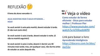 Informática Básica 28
REFLEXÃO
0 lema do aluno vencedor é:
AULA ASSISTIDA HOJE É AULA ESTUDADA...
HOJE!
Se você assistir à aula pela manhã, deverá estudar à tarde.
(E não num outro dia!)
Se você assistir à aula à tarde, deverá estudar à noite. (E
não na manhã seguinte!)
Se você assistir à aula à noite, deverá ir dormir uns 40
minutos mais tarde; mas, em qualquer caso, não durma antes
de estudar as aulas daquele dia.
Veja o vídeo
Como estudar de forma
eficiente - Dicas para estudar
melhor | Professor Pier
https://www.youtube.com/
watch?v=kTEfeyzbWP0
Link para baixar o livro
Aprendendo Inteligência
https://docero.com.br/doc/
xvc51v
 