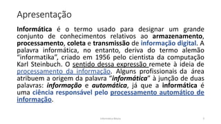 Informática Básica 3
Apresentação
Informática é o termo usado para designar um grande
conjunto de conhecimentos relativos ao armazenamento,
processamento, coleta e transmissão de informação digital. A
palavra informática, no entanto, deriva do termo alemão
“informatika”, criado em 1956 pelo cientista da computação
Karl Steinbuch. O sentido dessa expressão remete à ideia de
processamento da informação. Alguns profissionais da área
atribuem a origem da palavra “informática” à junção de duas
palavras: informação e automática, já que a informática é
uma ciência responsável pelo processamento automático de
informação.
 