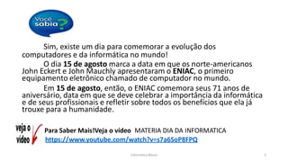 Informática Básica 5
Sim, existe um dia para comemorar a evolução dos
computadores e da informática no mundo!
O dia 15 de agosto marca a data em que os norte-americanos
John Eckert e John Mauchly apresentaram o ENIAC, o primeiro
equipamento eletrônico chamado de computador no mundo.
Em 15 de agosto, então, o ENIAC comemora seus 71 anos de
aniversário, data em que se deve celebrar a importância da informática
e de seus profissionais e refletir sobre todos os benefícios que ela já
trouxe para a humanidade.
Para Saber Mais!Veja o vídeo MATERIA DIA DA INFORMATICA
https://www.youtube.com/watch?v=s7a6SoP8FPQ
 