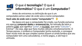 Informática Básica 8
O que é tecnologia? O que é
informática? O que é um Computador?
Antes de entrarmos na definição do que é um
computador,vamos saber de onde veio o nome computador.
Você sabe de onde vem o nome “computador”?
Na época em que o computador foi criado, sua função exclusiva
era apenas computar dados e armazená-los, foi retirado do latim a
palavra COM, que significa “junto”, e PUTARE, que seria “Calcular”,
Estimar”. Ou seja, algo que fazia muitos cálculos simultaneamente. O
Tempo passou, e embora o Computador tenha evoluído, e consegue
fazer muito mais do que simples contas (Quem aí ainda lembra que seu
computador tem uma calculadora), o nome pegou, e até hoje é
utilizado.
 