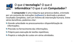Informática Básica 9
O que é tecnologia? O que é
informática? O que é um Computador?
O computador é uma máquina que processa dados, orientada
por um conjunto de instruções (software) e destinada a produzir
resultados completos, com um mínimo de intervenção humana. Entre
vários benefícios, podemos citar:
Grande velocidade no processamento e disponibilização de
informações;
Precisão no fornecimento das informações;
Próprio para execução de tarefas repetitivas;
Propicia a redução de custos em várias atividades.
 