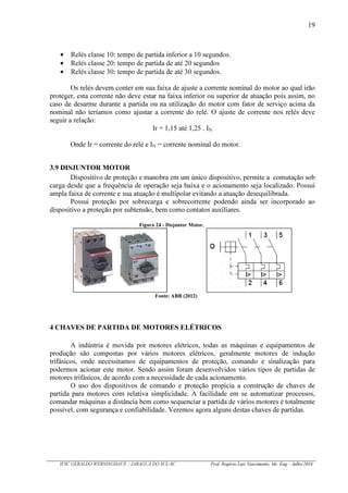 19
IFSC GERALDO WERNINGHAUS / JARAGUÁ DO SUL-SC Prof. Rogério Luiz Nascimento, Me. Eng – Julho/2016
Relés classe 10: tempo de partida inferior a 10 segundos.
Relés classe 20: tempo de partida de até 20 segundos
Relés classe 30: tempo de partida de até 30 segundos.
Os relés devem conter em sua faixa de ajuste a corrente nominal do motor ao qual irão
proteger, esta corrente não deve estar na faixa inferior ou superior de atuação pois assim, no
caso de desarme durante a partida ou na utilização do motor com fator de serviço acima da
nominal não teríamos como ajustar a corrente do relé. O ajuste de corrente nos relés deve
seguir a relação:
Ir = 1,15 até 1,25 . IN
Onde Ir = corrente do relé e IN = corrente nominal do motor.
3.9 DISJUNTOR MOTOR
Dispositivo de proteção e manobra em um único dispositivo, permite a comutação sob
carga desde que a frequência de operação seja baixa e o acionamento seja localizado. Possui
ampla faixa de corrente e sua atuação é multipolar evitando a atuação desequilibrada.
Possui proteção por sobrecarga e sobrecorrente podendo ainda ser incorporado ao
dispositivo a proteção por subtensão, bem como contatos auxiliares.
Figura 24 - Disjuntor Motor.
Fonte: ABB (2012)
4 CHAVES DE PARTIDA DE MOTORES ELÉTRICOS
A indústria é movida por motores elétricos, todas as máquinas e equipamentos de
produção são compostas por vários motores elétricos, geralmente motores de indução
trifásicos, onde necessitamos de equipamentos de proteção, comando e sinalização para
podermos acionar este motor. Sendo assim foram desenvolvidos vários tipos de partidas de
motores trifásicos, de acordo com a necessidade de cada acionamento.
O uso dos dispositivos de comando e proteção propicia a construção de chaves de
partida para motores com relativa simplicidade. A facilidade em se automatizar processos,
comandar máquinas a distância bem como sequenciar a partida de vários motores é totalmente
possível, com segurança e confiabilidade. Veremos agora alguns destas chaves de partidas.
 