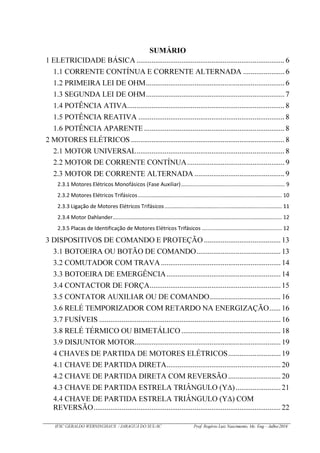 IFSC GERALDO WERNINGHAUS / JARAGUÁ DO SUL-SC Prof. Rogério Luiz Nascimento, Me. Eng – Julho/2016
SUMÁRIO
1 ELETRICIDADE BÁSICA ............................................................................... 6
1.1 CORRENTE CONTÍNUA E CORRENTE ALTERNADA ...................... 6
1.2 PRIMEIRA LEI DE OHM.......................................................................... 6
1.3 SEGUNDA LEI DE OHM..........................................................................7
1.4 POTÊNCIA ATIVA....................................................................................8
1.5 POTÊNCIA REATIVA .............................................................................. 8
1.6 POTÊNCIA APARENTE ...........................................................................8
2 MOTORES ELÉTRICOS .................................................................................. 8
2.1 MOTOR UNIVERSAL............................................................................... 8
2.2 MOTOR DE CORRENTE CONTÍNUA.................................................... 9
2.3 MOTOR DE CORRENTE ALTERNADA ................................................ 9
3 DISPOSITIVOS DE COMANDO E PROTEÇÃO ......................................... 13
3.1 BOTOEIRA OU BOTÃO DE COMANDO............................................. 13
3.2 COMUTADOR COM TRAVA................................................................ 14
3.3 BOTOEIRA DE EMERGÊNCIA............................................................. 14
3.4 CONTACTOR DE FORÇA......................................................................15
3.5 CONTATOR AUXILIAR OU DE COMANDO...................................... 16
3.6 RELÉ TEMPORIZADOR COM RETARDO NA ENERGIZAÇÃO...... 16
3.7 FUSÍVEIS .................................................................................................16
3.8 RELÉ TÉRMICO OU BIMETÁLICO ..................................................... 18
3.9 DISJUNTOR MOTOR..............................................................................19
4 CHAVES DE PARTIDA DE MOTORES ELÉTRICOS............................19
4.1 CHAVE DE PARTIDA DIRETA.............................................................20
4.2 CHAVE DE PARTIDA DIRETA COM REVERSÃO ............................20
4.3 CHAVE DE PARTIDA ESTRELA TRIÂNGULO (Y )........................21
4.4 CHAVE DE PARTIDA ESTRELA TRIÂNGULO (Y ) COM
REVERSÃO....................................................................................................22
 