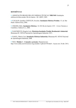 27
IFSC GERALDO WERNINGHAUS / JARAGUÁ DO SUL-SC Prof. Rogério Luiz Nascimento, Me. Eng – Julho/2016
REFERÊNCIAS
ASSOCIAÇÃO BRASILEIRA DE NORMAS TÉCNICAS. NBR 5410: Instalações
elétricas de baixa tensão. Rio de Janeiro - RJ: ABNT, 2005.
CAVALIN, Geraldo; CERVELIN, Severino. Instalações Elétricas Prediais. 15. ed. São
Paulo: Editora Érica, 2006.
CREDER, Hélio. Instalações Elétricas. 14. ED. Rio de Janeiro: LTC – Livros Técnicos e
Científicos. Editora S.A., 2000.
NASCIMENTO, Rogério Luiz. Eletricista Instalador Predial, Residencial e Industrial.
Blumenau-SC: SENAI Nacional de Aprendizagem Industrial, 2013.
NAGEL, Márcio Luiz. Instalações Elétricas Industriais. Blumenau-SC: SENAI Nacional
de Aprendizagem Industrial, 2008.
WEG. Módulo 1 – Comando e proteção. Disponível em:
http://www.ebah.com.br/motores-weg-modulo-1-pdf-a52195.html>. Acesso em: 24 abr. 2011;
 