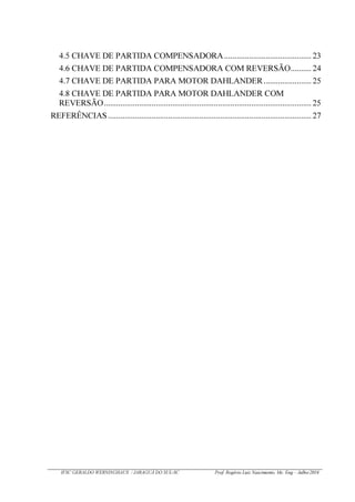 IFSC GERALDO WERNINGHAUS / JARAGUÁ DO SUL-SC Prof. Rogério Luiz Nascimento, Me. Eng – Julho/2016
4.5 CHAVE DE PARTIDA COMPENSADORA.......................................... 23
4.6 CHAVE DE PARTIDA COMPENSADORA COM REVERSÃO.......... 24
4.7 CHAVE DE PARTIDA PARA MOTOR DAHLANDER.......................25
4.8 CHAVE DE PARTIDA PARA MOTOR DAHLANDER COM
REVERSÃO....................................................................................................25
REFERÊNCIAS..................................................................................................27
 
