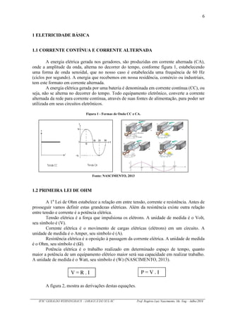 6
IFSC GERALDO WERNINGHAUS / JARAGUÁ DO SUL-SC Prof. Rogério Luiz Nascimento, Me. Eng – Julho/2016
1 ELETRICIDADE BÁSICA
1.1 CORRENTE CONTÍNUA E CORRENTE ALTERNADA
A energia elétrica gerada nos geradores, são produzidas em corrente alternada (CA),
onde a amplitude da onda, alterna no decorrer do tempo, conforme figura 1, estabelecendo
uma forma de onda senoidal, que no nosso caso é estabelecida uma frequência de 60 Hz
(ciclos por segundo). A energia que recebemos em nossa residência, comércio ou industriais,
tem este formato em corrente alternada.
A energia elétrica gerada por uma bateria é denominada em corrente contínua (CC), ou
seja, não se alterna no decorrer do tempo. Todo equipamento eletrônico, converte a corrente
alternada da rede para corrente contínua, através de suas fontes de alimentação, para poder ser
utilizada em seus circuitos eletrônicos.
1.2 PRIMEIRA LEI DE OHM
A 1a
Lei de Ohm estabelece a relação em entre tensão, corrente e resistência. Antes de
prosseguir vamos definir estas grandezas elétricas. Além da resistência existe outra relação
entre tensão e corrente é a potência elétrica.
Tensão elétrica é a força que impulsiona os elétrons. A unidade de medida é o Volt,
seu símbolo é (V).
Corrente elétrica é o movimento de cargas elétricas (elétrons) em um circuito. A
unidade de medida é o Amper, seu símbolo é (A).
Resistência elétrica é a oposição à passagem da corrente elétrica. A unidade de medida
é o Ohm, seu símbolo é ( ).
Potência elétrica é o trabalho realizado em determinado espaço de tempo, quanto
maior a potência de um equipamento elétrico maior será sua capacidade em realizar trabalho.
A unidade de medida é o Watt, seu símbolo é (W) (NASCIMENTO, 2013).
A figura 2, mostra as derivações destas equações.
V = R . I P = V . I
Figura 1 - Formas de Onda CC e CA.
Fonte: NASCIMENTO, 2013
 