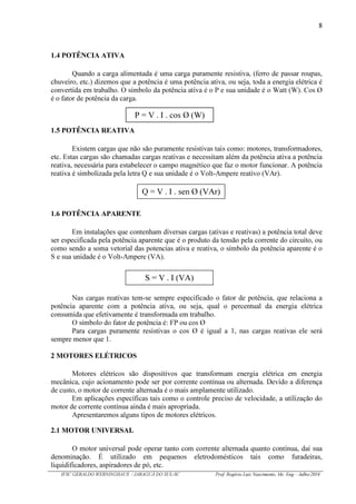 8
IFSC GERALDO WERNINGHAUS / JARAGUÁ DO SUL-SC Prof. Rogério Luiz Nascimento, Me. Eng – Julho/2016
1.4 POTÊNCIA ATIVA
Quando a carga alimentada é uma carga puramente resistiva, (ferro de passar roupas,
chuveiro, etc.) dizemos que a potência é uma potência ativa, ou seja, toda a energia elétrica é
convertida em trabalho. O símbolo da potência ativa é o P e sua unidade é o Watt (W). Cos Ø
é o fator de potência da carga.
1.5 POTÊNCIA REATIVA
Existem cargas que não são puramente resistivas tais como: motores, transformadores,
etc. Estas cargas são chamadas cargas reativas e necessitam além da potência ativa a potência
reativa, necessária para estabelecer o campo magnético que faz o motor funcionar. A potência
reativa é simbolizada pela letra Q e sua unidade é o Volt-Ampere reativo (VAr).
1.6 POTÊNCIA APARENTE
Em instalações que contenham diversas cargas (ativas e reativas) a potência total deve
ser especificada pela potência aparente que é o produto da tensão pela corrente do circuito, ou
como sendo a soma vetorial das potencias ativa e reativa, o símbolo da potência aparente é o
S e sua unidade é o Volt-Ampere (VA).
Nas cargas reativas tem-se sempre especificado o fator de potência, que relaciona a
potência aparente com a potência ativa, ou seja, qual o percentual da energia elétrica
consumida que efetivamente é transformada em trabalho.
O símbolo do fator de potência é: FP ou cos Ø
Para cargas puramente resistivas o cos Ø é igual a 1, nas cargas reativas ele será
sempre menor que 1.
2 MOTORES ELÉTRICOS
Motores elétricos são dispositivos que transformam energia elétrica em energia
mecânica, cujo acionamento pode ser por corrente contínua ou alternada. Devido a diferença
de custo, o motor de corrente alternada é o mais amplamente utilizado.
Em aplicações específicas tais como o controle preciso de velocidade, a utilização do
motor de corrente contínua ainda é mais apropriada.
Apresentaremos alguns tipos de motores elétricos.
2.1 MOTOR UNIVERSAL
O motor universal pode operar tanto com corrente alternada quanto contínua, daí sua
denominação. É utilizado em pequenos eletrodomésticos tais como furadeiras,
liquidificadores, aspiradores de pó, etc.
P = V . I . cos Ø (W)
Q = V . I . sen Ø (VAr)
S = V . I (VA)
 