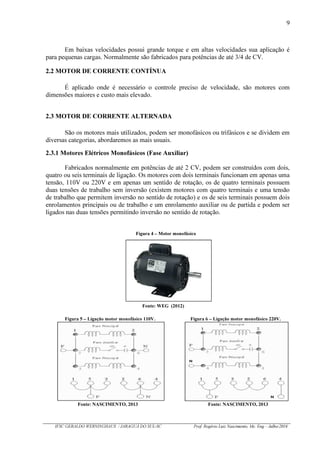 9
IFSC GERALDO WERNINGHAUS / JARAGUÁ DO SUL-SC Prof. Rogério Luiz Nascimento, Me. Eng – Julho/2016
Em baixas velocidades possui grande torque e em altas velocidades sua aplicação é
para pequenas cargas. Normalmente são fabricados para potências de até 3/4 de CV.
2.2 MOTOR DE CORRENTE CONTÍNUA
É aplicado onde é necessário o controle preciso de velocidade, são motores com
dimensões maiores e custo mais elevado.
2.3 MOTOR DE CORRENTE ALTERNADA
São os motores mais utilizados, podem ser monofásicos ou trifásicos e se dividem em
diversas categorias, abordaremos as mais usuais.
2.3.1 Motores Elétricos Monofásicos (Fase Auxiliar)
Fabricados normalmente em potências de até 2 CV, podem ser construídos com dois,
quatro ou seis terminais de ligação. Os motores com dois terminais funcionam em apenas uma
tensão, 110V ou 220V e em apenas um sentido de rotação, os de quatro terminais possuem
duas tensões de trabalho sem inversão (existem motores com quatro terminais e uma tensão
de trabalho que permitem inversão no sentido de rotação) e os de seis terminais possuem dois
enrolamentos principais ou de trabalho e um enrolamento auxiliar ou de partida e podem ser
ligados nas duas tensões permitindo inversão no sentido de rotação.
Figura 4 – Motor monofásico
Fonte: WEG (2012)
Figura 5 – Ligação motor monofásico 110V. Figura 6 – Ligação motor monofásico 220V.
Fonte: NASCIMENTO, 2013 Fonte: NASCIMENTO, 2013
 