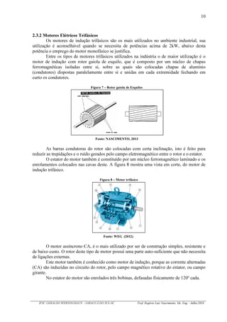 10
IFSC GERALDO WERNINGHAUS / JARAGUÁ DO SUL-SC Prof. Rogério Luiz Nascimento, Me. Eng – Julho/2016
2.3.2 Motores Elétricos Trifásicos
Os motores de indução trifásicos são os mais utilizados no ambiente industrial, sua
utilização é aconselhável quando se necessita de potências acima de 2kW, abaixo desta
potência o emprego do motor monofásico se justifica.
Entre os tipos de motores trifásicos utilizados na indústria o de maior utilização é o
motor de indução com rotor gaiola de esquilo, que é composto por um núcleo de chapas
ferromagnéticas isoladas entre si, sobre as quais são colocadas chapas de alumínio
(condutores) dispostas paralelamente entre si e unidas em cada extremidade fechando em
curto os condutores.
Figura 7 – Rotor gaiola de Esquilos
Fonte: NASCIMENTO, 2013
As barras condutoras do rotor são colocadas com certa inclinação, isto é feito para
reduzir as trepidações e o ruído gerados pelo campo eletromagnético entre o rotor e o estator.
O estator do motor também é constituído por um núcleo ferromagnético laminado e os
enrolamentos colocados nas cavas deste. A figura 8 mostra uma vista em corte, do motor de
indução trifásico.
Figura 8 – Motor trifásico
Fonte: WEG (2012)
O motor assíncrono CA, é o mais utilizado por ser de construção simples, resistente e
de baixo custo. O rotor deste tipo de motor possui uma parte auto-suficiente que não necessita
de ligações externas.
Este motor também é conhecido como motor de indução, porque as corrente alternadas
(CA) são induzidas no circuito do rotor, pelo campo magnético rotativo do estator, ou campo
girante.
No estator do motor são enrolados três bobinas, defasadas fisicamente de 120º cada.
 