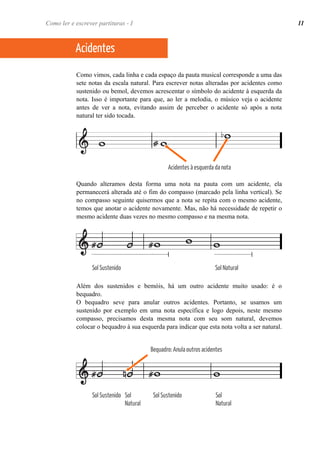 Como ler e escrever partituras - I 11 
Acidentes 
Como vimos, cada linha e cada espaço da pauta musical corresponde a uma das 
sete notas da escala natural. Para escrever notas alteradas por acidentes como 
sustenido ou bemol, devemos acrescentar o símbolo do acidente à esquerda da 
nota. Isso é importante para que, ao ler a melodia, o músico veja o acidente 
antes de ver a nota, evitando assim de perceber o acidente só após a nota 
natural ter sido tocada. 
Acidentes à esquerda da nota 
Quando alteramos desta forma uma nota na pauta com um acidente, ela 
permanecerá alterada até o fim do compasso (marcado pela linha vertical). Se 
no compasso seguinte quisermos que a nota se repita com o mesmo acidente, 
temos que anotar o acidente novamente. Mas, não há necessidade de repetir o 
mesmo acidente duas vezes no mesmo compasso e na mesma nota. 
Sol Sustenido Sol Natural 
Além dos sustenidos e bemóis, há um outro acidente muito usado: é o 
bequadro. 
O bequadro seve para anular outros acidentes. Portanto, se usamos um 
sustenido por exemplo em uma nota específica e logo depois, neste mesmo 
compasso, precisamos desta mesma nota com seu som natural, devemos 
colocar o bequadro à sua esquerda para indicar que esta nota volta a ser natural. 
Sol Sustenido Sol 
Natural 
Bequadro: Anula outros acidentes 
Sol Sustenido Sol 
Natural 
 