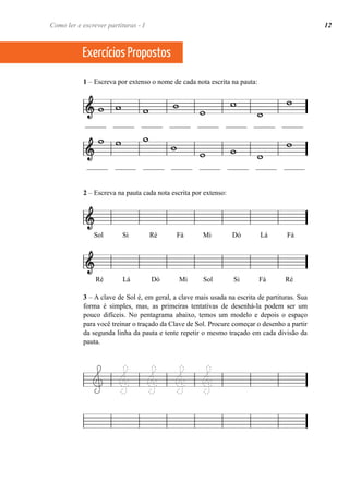 Como ler e escrever partituras - I 12 
Exercícios Propostos 
1 – Escreva por extenso o nome de cada nota escrita na pauta: 
______ ______ ______ ______ ______ ______ ______ ______ 
______ ______ ______ ______ ______ ______ ______ ______ 
2 – Escreva na pauta cada nota escrita por extenso: 
Sol Si Ré Fá Mi Dó Lá Fá 
Ré Lá Dó Mi Sol Si Fá Ré 
3 – A clave de Sol é, em geral, a clave mais usada na escrita de partituras. Sua 
forma é simples, mas, as primeiras tentativas de desenhá-la podem ser um 
pouco difíceis. No pentagrama abaixo, temos um modelo e depois o espaço 
para você treinar o traçado da Clave de Sol. Procure começar o desenho a partir 
da segunda linha da pauta e tente repetir o mesmo traçado em cada divisão da 
pauta. 
 