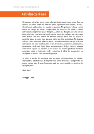 Como ler e escrever partituras - I 14 
Considerações Finais 
Nesta parte inicial do nosso curso sobre partituras mantivemos nosso foco na 
questão de como anotar as notas na pauta registrando suas alturas, ou seja, 
identificando cada nota a ser tocada ou cantada. No próximo volume vamos 
entrar no campo do ritmo, compreender as durações das notas e como 
representar com precisão essas durações. A altura e a duração das notas são as 
duas principais características musicais que temos de conhecer para aprender 
uma música. Por isso vamos ter bastante atenção nesta fase do estudo e 
caminhar passo a passo, para que esta parte seja bem assimilada. Na terceira 
aula do curso falaremos sobre as outras características musicais que podemos 
representar em uma partitura, tais como, tonalidade, dinâmicas, andamentos, 
ornamentos e inflexões. Desta forma seremos capazes de ler e escrever músicas 
com muita riqueza de detalhes e, ter acesso ou mesmo produzir partituras 
completas onde o intérprete pode vislumbrar à ideia do compositor ou 
arranjador da música com bastante segurança. 
A leitura e escrita de partituras abre um novo universo diante do músico, 
oferecendo a oportunidade de registrar suas ideias musicais e compartilhá-las 
com o mundo todo de uma forma que pode ser compreendida por músicos de 
qualquer parte. 
Bom Som! 
Philippe Lobo 
 