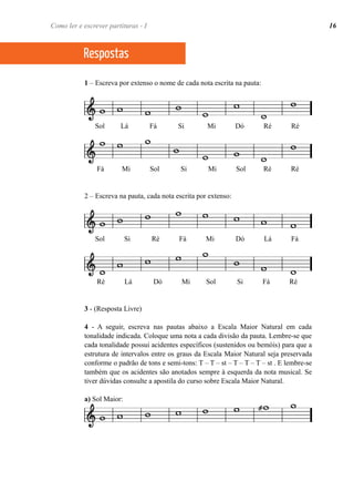 Como ler e escrever partituras - I 16 
Respostas 
1 – Escreva por extenso o nome de cada nota escrita na pauta: 
Sol Lá Fá Si Mi Dó Ré Ré 
Fá Mi Sol Si Mi Sol Ré Ré 
2 – Escreva na pauta, cada nota escrita por extenso: 
Sol Si Ré Fá Mi Dó Lá Fá 
Ré Lá Dó Mi Sol Si Fá Ré 
3 - (Resposta Livre) 
4 - A seguir, escreva nas pautas abaixo a Escala Maior Natural em cada 
tonalidade indicada. Coloque uma nota a cada divisão da pauta. Lembre-se que 
cada tonalidade possui acidentes específicos (sustenidos ou bemóis) para que a 
estrutura de intervalos entre os graus da Escala Maior Natural seja preservada 
conforme o padrão de tons e semi-tons: T – T – st – T – T – T – st . E lembre-se 
também que os acidentes são anotados sempre à esquerda da nota musical. Se 
tiver dúvidas consulte a apostila do curso sobre Escala Maior Natural. 
a) Sol Maior: 
 