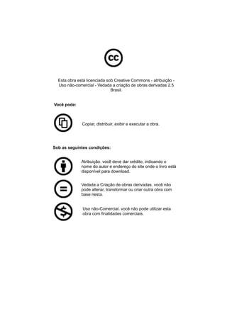 Esta obra está licenciada sob Creative Commons - atribuição - 
Uso não-comercial - Vedada a criação de obras derivadas 2.5 
Brasil. 
Você pode: 
Copiar, distribuir, exibir e executar a obra. 
Sob as seguintes condições: 
Atribuição. você deve dar crédito, indicando o 
nome do autor e endereço do site onde o livro está 
disponível para download. 
Vedada a Criação de obras derivadas. você não 
pode alterar, transformar ou criar outra obra com 
base nesta. 
Uso não-Comercial. você não pode utilizar esta 
obra com finalidades comerciais. 
