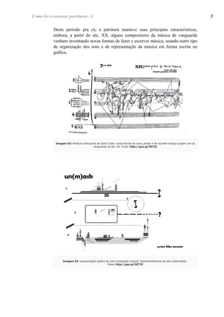 Como ler e escrever partituras - I 5 
Deste período pra cá, a partitura manteve suas principais características, 
embora, a partir do séc. XX, alguns compositores da música de vanguarda 
venham inventando novas formas de fazer e escrever música, usando outro tipo 
de organização dos sons e de representação da música em forma escrita ou 
gráfica. 
Imagem 03: Partitura manuscrita de David Tudor: novas formas de ouvir, pensar e de escrever música surgem com as 
vanguardas do séc. XX. Fonte: http://goo.gl/SZT2C 
Imagem 04: representação gráfica de uma composição musical. Experimentalismos da pós-modernidade. 
Fonte: http://goo.gl/SZT2C 
 