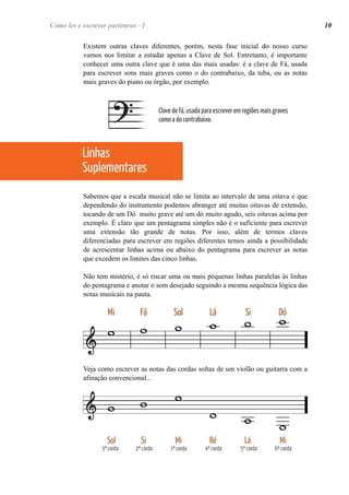 Existem outras claves diferentes, porém, nesta fase inicial do nosso curso
vamos nos limitar a estudar apenas a Clave de Sol. Entretanto, é importante
conhecer uma outra clave que é uma das mais usadas: é a clave de Fá, usada
para escrever sons mais graves como o do contrabaixo, da tuba, ou as notas
mais graves do piano ou órgão, por exemplo.
Sabemos que a escala musical não se limita ao intervalo de uma oitava e que
dependendo do instrumento podemos abranger até muitas oitavas de extensão,
tocando de um Dó muito grave até um dó muito agudo, seis oitavas acima por
exemplo. É claro que um pentagrama simples não é o suficiente para escrever
uma extensão tão grande de notas. Por isso, além de termos claves
diferenciadas para escrever em regiões diferentes temos ainda a possibilidade
de acrescentar linhas acima ou abaixo do pentagrama para escrever as notas
que excedem os limites das cinco linhas.
Não tem mistério, é só riscar uma ou mais pequenas linhas paralelas às linhas
do pentagrama e anotar o som desejado seguindo a mesma sequência lógica das
notas musicais na pauta.
Veja como escrever as notas das cordas soltas de um violão ou guitarra com a
afinação convencional...
Como ler e escrever partituras - I 10
Clave de Fá, usada para escrever em regiões mais graves
como a do contrabaixo.
Linhas
Suplementares
 