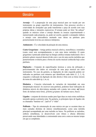 Arranjo – É a preparação de uma peça musical para ser tocada por um
instrumento ou grupo específico de instrumentos. Este processo envolve a
criatividade do arranjador que pode transformar a peça de acordo com suas
próprias ideias e intenções expressivas. O arranjo pode ser feito “de cabeça”
quando os músicos criam o arranjo durante os ensaios experimentando e
memorizando cada proposta, ou, pode ser escrito, quando o arranjador elabora
o arranjo com antecedência anotando suas ideias na partitura para
posteriormente levá-las aos músicos intérpretes.
Andamento – É a velocidade da pulsação de uma música.
Canto Gregoriano – Antiga prática musical coletiva, monofônica e monódica
(canto coral sem acompanhamento e com uma única melodia). O canto
gregoriano é praticado ainda hoje na liturgia católica romana tradicional e foi o
primeiro gênero musical desenvolvido com o uso de uma escrita melódica que
posteriormente evoluiria para a forma de escrita musical conhecida hoje como
partitura.
Digitações – Conjunto de especificações técnicas a cerca da utilização e
posicionamento dos dedos na execução de uma peça musical em certo
instrumento. No caso da guitarra, as digitações de mão esquerda podem ser
indicadas na partitura com números que identificam cada dedo (1, 2, 3, 4),
enquanto a indicação da digitação da mão direita é feita com as letras iniciais
do nome de cada dedo (p, i, m, a).
Dinâmica – Conceito relacionado às variações de intensidade em uma
interpretação musical. Ao escrever uma partitura, podemos fazer indicações de
dinâmica através de abreviaturas anotadas sob a pauta, tais como: mf (mezo
forte: do italiano meio forte), f (forte), p (piano: do italiano suave, fraco)
Ligados – conjunto de técnicas usadas para ligar duas ou mais notas melódicas
atacando apenas a primeira nota. Na guitarra, os principais tipos de ligados são
os chamados “hammer on”, “pull of” e “slide”.
Polifonia – Tipo de estruturação de uma música em que se escutam duas ou
mais camadas distintas de música simultâneamente, como uma melodia
principal acompanhada por uma melodia no baixo. Na polifonia as melodias,
embora simultâneas, se desenvolvem com rítmos e alturas diferentes
preservando suas identidades e contrastando uma com a outra ao mesmo tempo
em que se completam.
Glossário
Como ler e escrever partituras - I 15
 