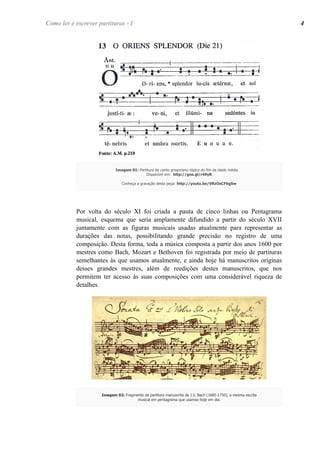 Por volta do século XI foi criada a pauta de cinco linhas ou Pentagrama
musical, esquema que seria amplamente difundido a partir do século XVII
juntamente com as figuras musicais usadas atualmente para representar as
durações das notas, possibilitando grande precisão no registro de uma
composição. Desta forma, toda a música composta a partir dos anos 1600 por
mestres como Bach, Mozart e Bethoven foi registrada por meio de partituras
semelhantes às que usamos atualmente, e ainda hoje há manuscritos originas
desses grandes mestres, além de reedições destes manuscritos, que nos
permitem ter acesso às suas composições com uma considerável riqueza de
detalhes.
Imagem 01: Partitura de canto gregoriano tópica do fim da idade média
Disponível em: http://goo.gl/r49yR
Conheça a gravação desta peça: http://youtu.be/VRzOsCF6gSw
Como ler e escrever partituras - I 4
Imagem 02: Fragmento de partitura manuscrita de J.S. Bach (1685-1750), a mesma escrita
musical em pentagrama que usamos hoje em dia.
 