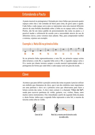 A pauta musical ou pentagrama é formada por cinco linhas que possuem quatro
espaços entre elas e são contadas de baixo para cima, do grave para o agudo.
Cada linha e cada espaço serve para se representar uma nota musical diferente
através de uma bolinha desenhada sobre a linha ou no espaço entre as linhas.
Porém, não há um único padrão de posicionamento das notas na pauta e, é
possível mudar o referencial de acordo com a necessidade através do uso de
diferentes claves, como veremos mais adiante. Mas, para compreender melhor
o sistema, vejamos um exemplo:
Exemplo 1: Nota Dó na primeira linha
Se na primeira linha representássemos a nota Dó, no primeiro espaço acima
dela teríamos a nota Ré, a segunda linha seria o Mi, o segundo espaço seria o
Fá e assim por diante teremos sempre a escala musical representada sobre o
pentagrama de forma que cada linha e cada espaço será um grau da escala.
Acontece que para definir a posição correta das notas na pauta é preciso utilizar
um símbolo que chamamos de clave, que é um dos símbolos mais importantes
em uma partitura e deve ser a primeira coisa que observamos para fazer a
leitura correta das notas. A clave mais comum é a chamada “Clave de Sol”,
usada para escrever partituras de violão, guitarra, voz, violino, flauta, entre
muitos outros instrumentos. Ela é desenhada a partir da segunda linha da pauta
e, desta forma, indica que a segunda linha representa a nota Sol, a mesma da
terceita corda solta no violão.
Como ler e escrever partituras - I 8
Entendendo a Pauta
Clave
Nota Sol, o mesmo som da terceira corda
do violão solta.
Clave de Sol
 
