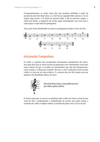 Consequentemente, as outras notas têm suas posições definidas a partir da
posição da nota Sol. Quer dizer, se o Sol fica na segunda linha teremos o Lá no
espaço logo acima, o Si ficará na terceira linha, o Dó no próximo espaço, e
assim por diante, a sequência da escala segue normalmente com uma nota a
cada espaço e cada linha do pentagrama.
Veja como ficam distribuídas as notas no pentagrama usando a Clave de Sol...
Instrumentos Transpositores
O violão e a guitarra são considerados instrumentos transpositores de oitava.
Isso quer dizer que as notas escritas na pauta para estes instrumentos soam uma
oitava abaixo do que se tocadas em instrumentos que não são transpositores,
como o piano e a flauta por exemplo. Por isso, a clave usada para escrever para
violão é a clave de sol oitava abaixo. É a mesma clave de Sol, porém com um
pequeno oito desenhado abaixo da clave:
O motivo para que se escreva as partituras para violão um oitava acima do que
soam de fato é simplesmente a simplificação da escrita, pois desta forma, a
extensão do violão se adapta melhor à extensão da pauta com a Clave de Sol.
Como ler e escrever partituras - I 9
Clave de Sol oitava a baixo, a clave padrão da escrita
para violão ou guitarra elétrica.
 