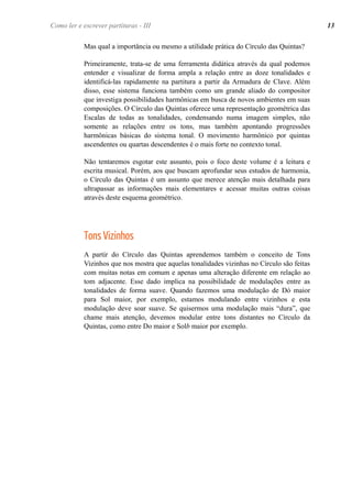Mas qual a importância ou mesmo a utilidade prática do Círculo das Quintas?
Primeiramente, trata-se de uma ferramenta didática através da qual podemos
entender e visualizar de forma ampla a relação entre as doze tonalidades e
identificá-las rapidamente na partitura a partir da Armadura de Clave. Além
disso, esse sistema funciona também como um grande aliado do compositor
que investiga possibilidades harmônicas em busca de novos ambientes em suas
composições. O Círculo das Quintas oferece uma representação geométrica das
Escalas de todas as tonalidades, condensando numa imagem simples, não
somente as relações entre os tons, mas também apontando progressões
harmônicas básicas do sistema tonal. O movimento harmônico por quintas
ascendentes ou quartas descendentes é o mais forte no contexto tonal.
Não tentaremos esgotar este assunto, pois o foco deste volume é a leitura e
escrita musical. Porém, aos que buscam aprofundar seus estudos de harmonia,
o Círculo das Quintas é um assunto que merece atenção mais detalhada para
ultrapassar as informações mais elementares e acessar muitas outras coisas
através deste esquema geométrico.
Tons Vizinhos
A partir do Círculo das Quintas aprendemos também o conceito de Tons
Vizinhos que nos mostra que aquelas tonalidades vizinhas no Círculo são feitas
com muitas notas em comum e apenas uma alteração diferente em relação ao
tom adjacente. Esse dado implica na possibilidade de modulações entre as
tonalidades de forma suave. Quando fazemos uma modulação de Dó maior
para Sol maior, por exemplo, estamos modulando entre vizinhos e esta
modulação deve soar suave. Se quisermos uma modulação mais “dura”, que
chame mais atenção, devemos modular entre tons distantes no Círculo da
Quintas, como entre Do maior e Solb maior por exemplo.
Como ler e escrever partituras - III 13
 