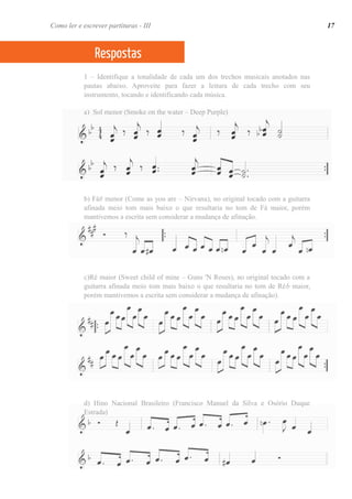 1 – Identifique a tonalidade de cada um dos trechos musicais anotados nas
pautas abaixo. Aproveite para fazer a leitura de cada trecho com seu
instrumento, tocando e identificando cada música.
a) Sol menor (Smoke on the water – Deep Purple)
b) Fá# menor (Come as you are – Nirvana), no original tocado com a guitarra
afinada meio tom mais baixo o que resultaria no tom de Fá maior, porém
mantivemos a escrita sem considerar a mudança de afinação.
c)Ré maior (Sweet child of mine – Guns 'N Roses), no original tocado com a
guitarra afinada meio tom mais baixo o que resultaria no tom de Réb maior,
porém mantivemos a escrita sem considerar a mudança de afinação).
d) Hino Nacional Brasileiro (Francisco Manuel da Silva e Osório Duque
Estrada)
Respostas
17Como ler e escrever partituras - III
 
