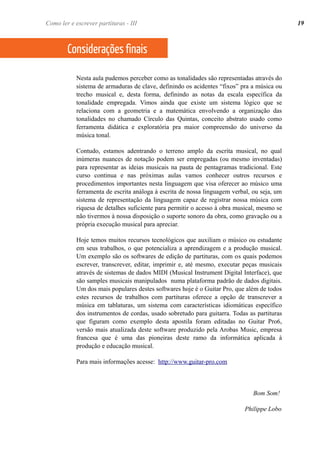 Nesta aula pudemos perceber como as tonalidades são representadas através do
sistema de armaduras de clave, definindo os acidentes “fixos” pra a música ou
trecho musical e, desta forma, definindo as notas da escala específica da
tonalidade empregada. Vimos ainda que existe um sistema lógico que se
relaciona com a geometria e a matemática envolvendo a organização das
tonalidades no chamado Círculo das Quintas, conceito abstrato usado como
ferramenta didática e exploratória pra maior compreensão do universo da
música tonal.
Contudo, estamos adentrando o terreno amplo da escrita musical, no qual
inúmeras nuances de notação podem ser empregadas (ou mesmo inventadas)
para representar as ideias musicais na pauta de pentagramas tradicional. Este
curso continua e nas próximas aulas vamos conhecer outros recursos e
procedimentos importantes nesta linguagem que visa oferecer ao músico uma
ferramenta de escrita análoga à escrita de nossa linguagem verbal, ou seja, um
sistema de representação da linguagem capaz de registrar nossa música com
riquesa de detalhes suficiente para permitir o acesso à obra musical, mesmo se
não tivermos à nossa disposição o suporte sonoro da obra, como gravação ou a
própria execução musical para apreciar.
Hoje temos muitos recursos tecnológicos que auxiliam o músico ou estudante
em seus trabalhos, o que potencializa a aprendizagem e a produção musical.
Um exemplo são os softwares de edição de partituras, com os quais podemos
escrever, transcrever, editar, imprimir e, até mesmo, executar peças musicais
através de sistemas de dados MIDI (Musical Instrument Digital Interface), que
são samples musicais manipulados numa plataforma padrão de dados digitais.
Um dos mais populares destes softwares hoje é o Guitar Pro, que além de todos
estes recursos de trabalhos com partituras oferece a opção de transcrever a
música em tablaturas, um sistema com características idiomáticas específico
dos instrumentos de cordas, usado sobretudo para guitarra. Todas as partituras
que figuram como exemplo desta apostila foram editadas no Guitar Pro6,
versão mais atualizada deste software produzido pela Arobas Music, empresa
francesa que é uma das pioneiras deste ramo da informática aplicada à
produção e educação musical.
Para mais informações acesse: http://www.guitar-pro.com
Bom Som!
Philippe Lobo
Considerações finais
19Como ler e escrever partituras - III
 