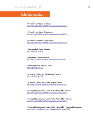 ✗ Como ler partituras I: alturas
http://www.cifraclub.com.br/tv/videoaulas/teoricas/1534/
✗ Como ler partituras II: durações
http://www.cifraclub.com.br/tv/videoaulas/teoricas/1560/
✗ Como ler partituras II: exercícios
http://www.cifraclub.com.br/tv/videoaulas/teoricas/1569/
✗ Introdução à Teoria musical
http://cifraclub.tv/v638
✗ Intervalos – Teoria musical
http://www.cifraclub.com.br/tv/videoaulas/teoricas/641/
✗ Introdução ao Curso de Escalas
http://cifraclub.tv/v720
✗ Curso de Escalas II – Escala Maior Natural
http://cifraclub.tv/v799
✗ Curso de Escalas III – Escala Menor Natural
http://www.cifraclub.com.br/tv/videoaulas/teoricas/1393/
✗ Campo Harmônico da Escala Maior Natural I - Tríades
http://www.cifraclub.com.br/tv/videoaulas/teoricas/1266/
✗ Campo Harmônico da Escala Maior Natural II – Tétrades
http://www.cifraclub.com.br/tv/videoaulas/teoricas/1267/
✗ Campo Harmônico da Escala Maior Natural III - Funções Harmônicas
http://www.cifraclub.com.br/tv/videoaulas/teoricas/1268/
20
Aulas relacionadas
Como ler e escrever partituras - III
 
