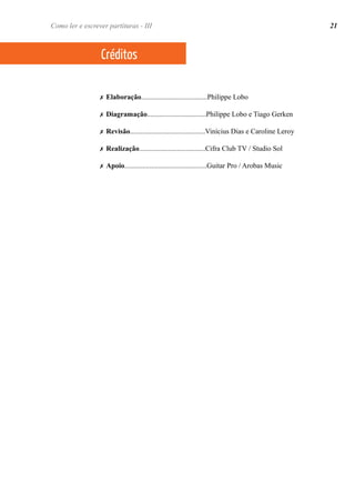 ✗ Elaboração.....................................Philippe Lobo
✗ Diagramação.................................Philippe Lobo e Tiago Gerken
✗ Revisão..........................................Vinícius Dias e Caroline Leroy
✗ Realização.....................................Cifra Club TV / Studio Sol
✗ Apoio..............................................Guitar Pro / Arobas Music
Créditos
21Como ler e escrever partituras - III
 
