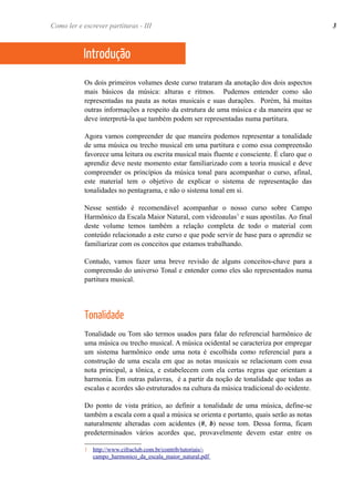 Os dois primeiros volumes deste curso trataram da anotação dos dois aspectos
mais básicos da música: alturas e ritmos. Pudemos entender como são
representadas na pauta as notas musicais e suas durações. Porém, há muitas
outras informações a respeito da estrutura de uma música e da maneira que se
deve interpretá-la que também podem ser representadas numa partitura.
Agora vamos compreender de que maneira podemos representar a tonalidade
de uma música ou trecho musical em uma partitura e como essa compreensão
favorece uma leitura ou escrita musical mais fluente e consciente. É claro que o
aprendiz deve neste momento estar familiarizado com a teoria musical e deve
compreender os princípios da música tonal para acompanhar o curso, afinal,
este material tem o objetivo de explicar o sistema de representação das
tonalidades no pentagrama, e não o sistema tonal em si.
Nesse sentido é recomendável acompanhar o nosso curso sobre Campo
Harmônico da Escala Maior Natural, com videoaulas1
e suas apostilas. Ao final
deste volume temos também a relação completa de todo o material com
conteúdo relacionado a este curso e que pode servir de base para o aprendiz se
familiarizar com os conceitos que estamos trabalhando.
Contudo, vamos fazer uma breve revisão de alguns conceitos-chave para a
compreensão do universo Tonal e entender como eles são representados numa
partitura musical.
Tonalidade
Tonalidade ou Tom são termos usados para falar do referencial harmônico de
uma música ou trecho musical. A música ocidental se caracteriza por empregar
um sistema harmônico onde uma nota é escolhida como referencial para a
construção de uma escala em que as notas musicais se relacionam com essa
nota principal, a tônica, e estabelecem com ela certas regras que orientam a
harmonia. Em outras palavras, é a partir da noção de tonalidade que todas as
escalas e acordes são estruturados na cultura da música tradicional do ocidente.
Do ponto de vista prático, ao definir a tonalidade de uma música, define-se
também a escala com a qual a música se orienta e portanto, quais serão as notas
naturalmente alteradas com acidentes (#, b) nesse tom. Dessa forma, ficam
predeterminados vários acordes que, provavelmente devem estar entre os
1 http://www.cifraclub.com.br/contrib/tutoriais/-
campo_harmonico_da_escala_maior_natural.pdf
Introdução
Como ler e escrever partituras - III 3
 