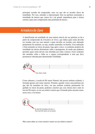 principais acordes da composição, uma vez que são os acordes chave da
tonalidade. Por isso, entender a representação feita na partitura mostrando a
tonalidade da música que vamos ler é de grande importância para a leitura
correta e para uma compreensão mais profunda da música.
A identificação da tonalidade de uma música através da sua partitura se da a
partir da compreensão da Armadura de Clave, que indica quais notas deverão
ser tocadas com seu som natural e quais deverão ser tocadas com alteração
permanente de semitom, ou seja, usando sustenidos ou bemóis. Essa indicação
é feita anotando no início da pauta, logo após a clave, os acidentes próprios da
tonalidade da música diretamente sobre o pentagrama, de modo que podemos
perceber quais notas devem soar alteradas por toda a música. Esses acidentes
são anotados sobre a linha ou o espaço correspondente à nota que deve
permanecer alterada para determinada Tonalidade.
Como sabemos, a escala de Dó maior Natural, não possui nenhum acidente, é
formada apenas com notas naturais. Portanto, quando vemos uma partitura em
que não há armadura de clave, em que nenhum acidente permanente foi
grafado no início da pauta, podemos concluir que essa música deve estar no
tom de Dó maior, ou em seu relativo menor que é formado pelas mesmas notas,
nesse caso, o Lá menor.
Mas como saber se o tom correto é maior ou seu relativo menor?
Como ler e escrever partituras - IComo ler e escrever partituras - III
Armadura de clave
Fá#, Dó# e Sol#
Se não há Armadura de clave o
Tom será Dó maior ou Lá menor
4
 