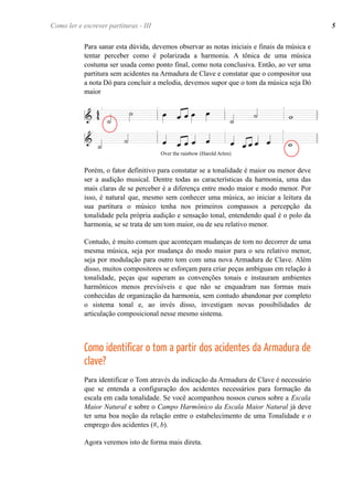 Para sanar esta dúvida, devemos observar as notas iniciais e finais da música e
tentar perceber como é polarizada a harmonia. A tônica de uma música
costuma ser usada como ponto final, como nota conclusiva. Então, ao ver uma
partitura sem acidentes na Armadura de Clave e constatar que o compositor usa
a nota Dó para concluir a melodia, devemos supor que o tom da música seja Dó
maior
Porém, o fator definitivo para constatar se a tonalidade é maior ou menor deve
ser a audição musical. Dentre todas as características da harmonia, uma das
mais claras de se perceber é a diferença entre modo maior e modo menor. Por
isso, é natural que, mesmo sem conhecer uma música, ao iniciar a leitura da
sua partitura o músico tenha nos primeiros compassos a percepção da
tonalidade pela própria audição e sensação tonal, entendendo qual é o polo da
harmonia, se se trata de um tom maior, ou de seu relativo menor.
Contudo, é muito comum que aconteçam mudanças de tom no decorrer de uma
mesma música, seja por mudança do modo maior para o seu relativo menor,
seja por modulação para outro tom com uma nova Armadura de Clave. Além
disso, muitos compositores se esforçam para criar peças ambíguas em relação à
tonalidade, peças que superam as convenções tonais e instauram ambientes
harmônicos menos previsíveis e que não se enquadram nas formas mais
conhecidas de organização da harmonia, sem contudo abandonar por completo
o sistema tonal e, ao invés disso, investigam novas possibilidades de
articulação composicional nesse mesmo sistema.
Como identificar o tom a partir dos acidentes da Armadura de
clave?
Para identificar o Tom através da indicação da Armadura de Clave é necessário
que se entenda a configuração dos acidentes necessários para formação da
escala em cada tonalidade. Se você acompanhou nossos cursos sobre a Escala
Maior Natural e sobre o Campo Harmônico da Escala Maior Natural já deve
ter uma boa noção da relação entre o estabelecimento de uma Tonalidade e o
emprego dos acidentes (#, b).
Agora veremos isto de forma mais direta.
5Como ler e escrever partituras - III
Over the rainbow (Harold Arlen)
 