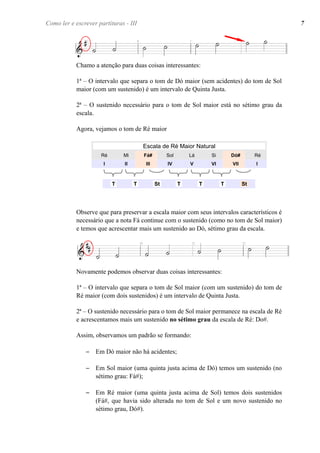 Chamo a atenção para duas coisas interessantes:
1ª – O intervalo que separa o tom de Dó maior (sem acidentes) do tom de Sol
maior (com um sustenido) é um intervalo de Quinta Justa.
2ª – O sustenido necessário para o tom de Sol maior está no sétimo grau da
escala.
Agora, vejamos o tom de Ré maior
Escala de Ré Maior Natural
Ré Mi Fá# Sol Lá Si Dó# Ré
I II III IV V VI VII I
T T St T T T St
Observe que para preservar a escala maior com seus intervalos característicos é
necessário que a nota Fá continue com o sustenido (como no tom de Sol maior)
e temos que acrescentar mais um sustenido ao Dó, sétimo grau da escala.
Novamente podemos observar duas coisas interessantes:
1ª – O intervalo que separa o tom de Sol maior (com um sustenido) do tom de
Ré maior (com dois sustenidos) é um intervalo de Quinta Justa.
2ª – O sustenido necessário para o tom de Sol maior permanece na escala de Ré
e acrescentamos mais um sustenido no sétimo grau da escala de Ré: Do#.
Assim, observamos um padrão se formando:
– Em Dó maior não há acidentes;
– Em Sol maior (uma quinta justa acima de Dó) temos um sustenido (no
sétimo grau: Fá#);
– Em Ré maior (uma quinta justa acima de Sol) temos dois sustenidos
(Fá#, que havia sido alterada no tom de Sol e um novo sustenido no
sétimo grau, Dó#).
Como ler e escrever partituras - III 7
 