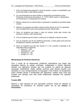 LP – Linguagem de Programação - Turbo Pascal                    Técnico em Informática

   1. Criar um programa que pergunte o nome do produto, o preço e a quantidade e que
      ao terminar exiba o valor total do produto.

   2. Ler uma temperatura em graus Celsius e apresentá-la convertida em graus
      Fahrenheit. A fórmula de conversão é : F := (9*C+160)/5, sendo F a temperatura
      em Fahrenheit e C a temperatura em Celsius.

   3. Efetuar a leitura de um número inteiro e apresentar o resultado do quadrado desse
      número

   4. Elaborar um programa que efetue a leitura de três valores (A, B e C) e apresente
      como resultado final a soma dos quadrados dos três valores lidos.

   5. Fazer um programa que pegue o valor da compra, divida pelo número das
      parcelas e calcule o valor das parcelas.

   6. Crie um programa que lê a base e a altura de um triângulo e calcule sua área.

   7. Crie um programa que lê uma distância percorrida, o tempo gasto para percorrer
      tal distância e calcule a velocidade. (v=d/t)

   8. Fazer um programa que leia dois valores V1 e V2 e escolha a operação a ser
      executada entre as seguintes.
             Soma (V1 + V2)
             Subtração (V1 - V2)
             Produto (V1 * V2)
             Divisão ( V1 / V2)


Manipulação de Variáveis Numéricas

Com o intuito de se desenvolver problemas matemáticos que fogem das
operações básicas de adição, subtração, multiplicação e divisão utilizando
também nos algoritmos funções que nos auxiliam no cálculo de algumas
operações matemáticas. Neste capítulo veremos cada dessas funções com
exemplos e a sua correspondência na linguagem Turbo Pascal. Os fluxogramas
foram omitidos devido à simplicidade dos algoritmos. Analise cada umas das
funções com atenção, pois elas serão amplamente utilizadas nos capítulos
posteriores.

Função ABS

Retorna o valor absoluto de uma expressão numérica. Pode ser utilizado na
declaração de constantes. As variáveis podem ser do tipo inteiras ou
fracionárias.




_________________________________________________________________________
ETE Monte Alto              Informática – 1º Módulo          Pág.:   10
 