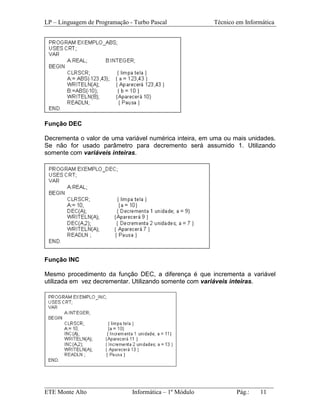 LP – Linguagem de Programação - Turbo Pascal            Técnico em Informática




Função DEC

Decrementa o valor de uma variável numérica inteira, em uma ou mais unidades.
Se não for usado parâmetro para decremento será assumido 1. Utilizando
somente com variáveis inteiras.




Função INC

Mesmo procedimento da função DEC, a diferença é que incrementa a variável
utilizada em vez decrementar. Utilizando somente com variáveis inteiras.




_________________________________________________________________________
ETE Monte Alto              Informática – 1º Módulo          Pág.:   11
 