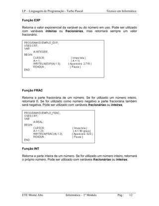 LP – Linguagem de Programação - Turbo Pascal                Técnico em Informática

Função EXP

Retorna o valor exponencial da variável ou do número em uso. Pode ser utilizado
com variáveis inteiras ou fracionárias, mas retornará sempre um valor
fracionário.




Função FRAC

Retorna a parte fracionária de um número. Se for utilizado um número inteiro,
retornará 0. Se for utilizado como número negativo a parte fracionária também
será negativa. Pode ser utilizado com variáveis fracionárias ou inteiras.




Função INT

Retorna a parte inteira de um número. Se for utilizado um número inteiro, retornará
o próprio número. Pode ser utilizado com variáveis fracionárias ou inteiras.




_________________________________________________________________________
ETE Monte Alto              Informática – 1º Módulo          Pág.:   12
 