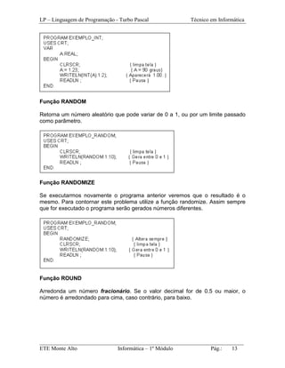 LP – Linguagem de Programação - Turbo Pascal             Técnico em Informática




Função RANDOM

Retorna um número aleatório que pode variar de 0 a 1, ou por um limite passado
como parâmetro.




Função RANDOMIZE

Se executarmos novamente o programa anterior veremos que o resultado é o
mesmo. Para contornar este problema utilize a função randomize. Assim sempre
que for executado o programa serão gerados números diferentes.




Função ROUND

Arredonda um número fracionário. Se o valor decimal for de 0.5 ou maior, o
número é arredondado para cima, caso contrário, para baixo.




_________________________________________________________________________
ETE Monte Alto              Informática – 1º Módulo          Pág.:   13
 