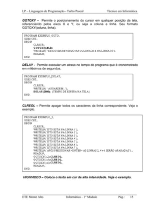 LP – Linguagem de Programação - Turbo Pascal           Técnico em Informática

GOTOXY – Permite o posicionamento do cursor em qualquer posição da tela,
referenciando pelos eixos X e Y, ou seja a coluna e linha. Seu formato
GOTOXY(coluna, linha).




DELAY - Permite executar um atraso no tempo do programa que é cronometrado
em milésimos de segundos.




CLREOL – Permite apagar todos os caracteres da linha correspondente. Veja o
exemplo.




HIGHVIDEO – Coloca o texto em cor de alta intensidade. Veja o exemplo.




_________________________________________________________________________
ETE Monte Alto              Informática – 1º Módulo          Pág.:   15
 
