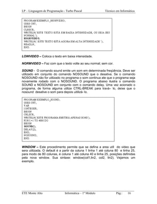LP – Linguagem de Programação - Turbo Pascal                Técnico em Informática




LOWVIDEO – Coloca o texto em baixa intensidade.

NORMVIDEO – Faz com que o texto volte ao seu normal; sem cor.

SOUND - O comando sound emite um som em determinada freqüência. Deve ser
utilizado em conjunto do comando NOSOUND que o desativa. Se o comando
NOSOUND não for utilizado no programa o som continua ate que o programa seja
novamente rodado com o NOSOUND. O programa abaixo ilustra o comando
SOUND e NOSOUND em conjunto com o comando delay. Uma vez acionado o
programa, de forma alguma utilize CTRL-BREAK para travá– lo, deixe que o
nosound desative o som para depois uitilizá- lo.




WINDOW – Este procedimento permite que se defina a area utíl do video que
sera utilizada. O default é a partir da coluna 1 linha 1 até coluna 80 e linha 25,
para modo de 80 colunas, é coluna 1 até coluna 40 e linha 25, posições definidas
pela nova window. Sua sintaxe: window(col1,lin2, col2, lin2). Vejamos um
exemplo.




_________________________________________________________________________
ETE Monte Alto              Informática – 1º Módulo          Pág.:   16
 