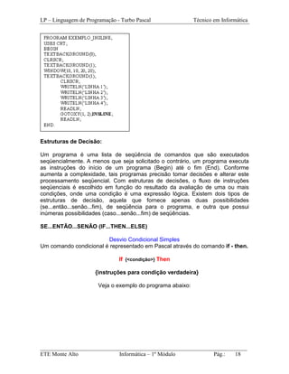 LP – Linguagem de Programação - Turbo Pascal                Técnico em Informática




Estruturas de Decisão:

Um programa é uma lista de seqüência de comandos que são executados
seqüencialmente. A menos que seja solicitado o contrário, um programa executa
as instruções do início de um programa (Begin) até o fim (End). Conforme
aumenta a complexidade, tais programas precisão tomar decisões e alterar este
processamento seqüencial. Com estruturas de decisões, o fluxo de instruções
seqüenciais é escolhido em função do resultado da avaliação de uma ou mais
condições, onde uma condição é uma expressão lógica. Existem dois tipos de
estruturas de decisão, aquela que fornece apenas duas possibilidades
(se...então...senão...fim), de seqüência para o programa, e outra que possui
inúmeras possibilidades (caso...senão...fim) de seqüências.

SE...ENTÃO...SENÃO (IF...THEN...ELSE)

                        Desvio Condicional Simples
Um comando condicional é representado em Pascal através do comando if - then.

                               If {<condição>} Then

                     {instruções para condição verdadeira}

                       Veja o exemplo do programa abaixo:




_________________________________________________________________________
ETE Monte Alto              Informática – 1º Módulo          Pág.:   18
 