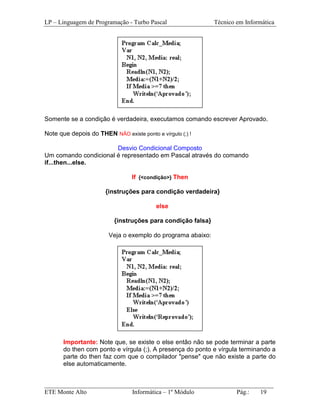 LP – Linguagem de Programação - Turbo Pascal                 Técnico em Informática




Somente se a condição é verdadeira, executamos comando escrever Aprovado.

Note que depois do THEN NÃO existe ponto e vírgulo (;) !

                       Desvio Condicional Composto
Um comando condicional é representado em Pascal através do comando
if...then...else.

                                 If {<condição>} Then

                       {instruções para condição verdadeira}

                                          else

                          {instruções para condição falsa}

                        Veja o exemplo do programa abaixo:




       Importante: Note que, se existe o else então não se pode terminar a parte
       do then com ponto e vírgula (;). A presença do ponto e vírgula terminando a
       parte do then faz com que o compilador "pense" que não existe a parte do
       else automaticamente.


_________________________________________________________________________
ETE Monte Alto              Informática – 1º Módulo          Pág.:   19
 