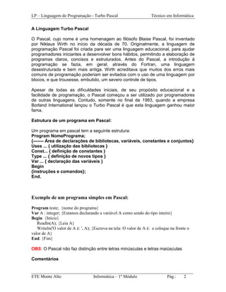 LP – Linguagem de Programação - Turbo Pascal                        Técnico em Informática

A Linguagem Turbo Pascal

O Pascal, cujo nome é uma homenagem ao filósofo Blaise Pascal, foi inventado
por Niklaus Wirth no início da década de 70. Originalmente, a linguagem de
programação Pascal foi criada para ser uma linguagem educacional, para ajudar
programadores iniciantes a desenvolver bons hábitos, permitindo a elaboração de
programas claros, concisos e estruturados. Antes do Pascal, a introdução à
programação se fazia, em geral, através do Fortran, uma linguagem
desestruturada e bem mais antiga. Wirth acreditava que muitos dos erros mais
comuns de programação poderiam ser evitados com o uso de uma linguagem por
blocos, e que trouxesse, embutido, um severo controle de tipos.

Apesar de todas as dificuldades iniciais, de seu propósito educacional e a
facilidade de programação, o Pascal começou a ser utilizado por programadores
de outras linguagens. Contudo, somente no final de 1983, quando a empresa
Borland International lançou o Turbo Pascal é que esta linguagem ganhou maior
fama.

Estrutura de um programa em Pascal:

Um programa em pascal tem a seguinte estrutura:
Program NomePrograma;
{------- Área de declarações de bibliotecas, variáveis, constantes e conjuntos}
Uses ... { utilização das bibliotecas }
Const... { definição de constantes }
Type ... { definição de novos tipos }
Var ... { declaração das variáveis }
Begin
{instruções e comandos};
End.



Exemplo de um programa simples em Pascal:

Program teste; {nome do programa}
Var A : integer; {Estamos declarando a variável A como sendo do tipo inteiro}
Begin {Início}
   Readln(A); {Leia A}
   Writeln('O valor de A é: ', A); {Escreva na tela: O valor de A é: e coloque na frente o
valor de A}
End. {Fim}

OBS: O Pascal não faz distinção entre letras minúsculas e letras maiúsculas

Comentários

_________________________________________________________________________
ETE Monte Alto              Informática – 1º Módulo          Pág.:   2
 