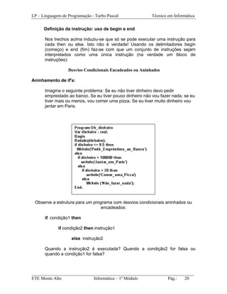 LP – Linguagem de Programação - Turbo Pascal              Técnico em Informática

      Definição da instrução: uso de begin e end

      Nos trechos acima induziu-se que só se pode executar uma instrução para
      cada then ou else. Isto não é verdade! Usando os delimitadores begin
      (começo) e end (fim) faz-se com que um conjunto de instruções sejam
      interpretados como uma única instrução (na verdade um bloco de
      instruções):

                  Desvios Condicionais Encadeados ou Aninhados

Aninhamento de if's:

      Imagine o seguinte problema: Se eu não tiver dinheiro devo pedir
      emprestado ao banco. Se eu tiver pouco dinheiro não vou fazer nada, se eu
      tiver mais ou menos, vou comer uma pizza. Se eu tiver muito dinheiro vou
      jantar em Paris.




 Observe a estrutura para um programa com desvios condicionais aninhados ou
                                encadeados:

      if condição1 then

             if condição2 then instrução1

                    else instrução2

      Quando a instrução2 é executada? Quando a condição2 for falsa ou
      quando a condição1 for falsa?



_________________________________________________________________________
ETE Monte Alto              Informática – 1º Módulo          Pág.:   20
 