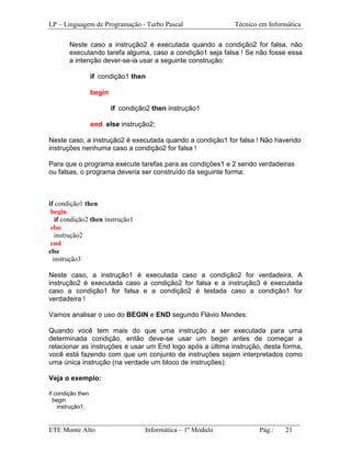 LP – Linguagem de Programação - Turbo Pascal               Técnico em Informática

        Neste caso a instrução2 é executada quando a condição2 for falsa, não
        executando tarefa alguma, caso a condição1 seja falsa ! Se não fosse essa
        a intenção dever-se-ia usar a seguinte construção:

                   if condição1 then

                   begin

                           if condição2 then instrução1

                   end else instrução2;

Neste caso, a instrução2 é executada quando a condição1 for falsa ! Não havendo
instruções nenhuma caso a condição2 for falsa !

Para que o programa execute tarefas para as condições1 e 2 sendo verdadeiras
ou falsas, o programa deveria ser construído da seguinte forma:



if condição1 then
 begin
   if condição2 then instrução1
 else
   instrução2
 end
else
  instrução3

Neste caso, a instrução1 é executada caso a condição2 for verdadeira. A
instrução2 é executada caso a condição2 for falsa e a instrução3 é executada
caso a condição1 for falsa e a condição2 é testada caso a condição1 for
verdadeira !

Vamos analisar o uso do BEGIN e END segundo Flávio Mendes:

Quando você tem mais do que uma instrução a ser executada para uma
determinada condição, então deve-se usar um begin antes de começar a
relacionar as instruções e usar um End logo após a última instrução, desta forma,
você está fazendo com que um conjunto de instruções sejam interpretados como
uma única instrução (na verdade um bloco de instruções):

Veja o exemplo:

if condição then
  begin
    instrução1;

_________________________________________________________________________
ETE Monte Alto              Informática – 1º Módulo          Pág.:   21
 
