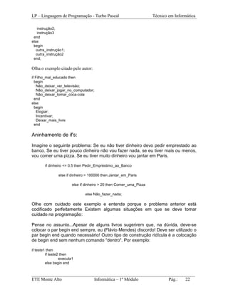 LP – Linguagem de Programação - Turbo Pascal                          Técnico em Informática

    instrução2;
    instrução3
 end
else
 begin
   outra_instrução1;
   outra_instrução2
 end;

Olha o exemplo citado pelo autor:
if Filho_mal_educado then
  begin
    Não_deixar_ver_televisão;
    Não_deixar_jogar_no_computador;
    Não_deixar_tomar_coca-cola
  end
else
  begin
    Elogiar;
    Incentivar;
    Deixar_mais_livre
  end

Aninhamento de if's:

Imagine o seguinte problema: Se eu não tiver dinheiro devo pedir emprestado ao
banco. Se eu tiver pouco dinheiro não vou fazer nada, se eu tiver mais ou menos,
vou comer uma pizza. Se eu tiver muito dinheiro vou jantar em Paris.

        if dinheiro <= 0.5 then Pedir_Empréstimo_ao_Banco

                else if dinheiro > 100000 then Jantar_em_Paris

                         else if dinheiro > 20 then Comer_uma_Pizza

                                else Não_fazer_nada;

Olhe com cuidado este exemplo e entenda porque o problema anterior está
codificado perfeitamente Existem algumas situações em que se deve tomar
cuidado na programação:

Pense no assunto...Apesar de alguns livros sugerirem que, na dúvida, deve-se
colocar o par begin end sempre, eu (Flávio Mendes) discordo! Deve ser utilizado o
par begin end quando necessário! Outro tipo de construção ridícula é a colocação
de begin end sem nenhum comando "dentro". Por exemplo:

if teste1 then
         if teste2 then
                  executa1
         else begin end


_________________________________________________________________________
ETE Monte Alto              Informática – 1º Módulo          Pág.:   22
 