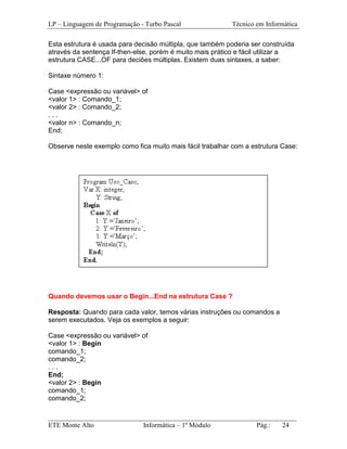 LP – Linguagem de Programação - Turbo Pascal               Técnico em Informática

Esta estrutura é usada para decisão múltipla, que também poderia ser construída
através da sentença If-then-else, porém é muito mais prático e fácil utilizar a
estrutura CASE...OF para deciões múltiplas. Existem duas sintaxes, a saber:

Sintaxe número 1:

Case <expressão ou variável> of
<valor 1> : Comando_1;
<valor 2> : Comando_2;
...
<valor n> : Comando_n;
End;

Observe neste exemplo como fica muito mais fácil trabalhar com a estrutura Case:




Quando devemos usar o Begin...End na estrutura Case ?

Resposta: Quando para cada valor, temos várias instruções ou comandos a
serem executados. Veja os exemplos a seguir:

Case <expressão ou variável> of
<valor 1> : Begin
comando_1;
comando_2;
...
End;
<valor 2> : Begin
comando_1;
comando_2;

_________________________________________________________________________
ETE Monte Alto              Informática – 1º Módulo          Pág.:   24
 