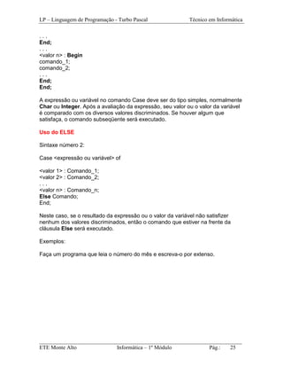 LP – Linguagem de Programação - Turbo Pascal                Técnico em Informática

...
End;
...
<valor n> : Begin
comando_1;
comando_2;
...
End;
End;

A expressão ou variável no comando Case deve ser do tipo simples, normalmente
Char ou Integer. Após a avaliação da expressão, seu valor ou o valor da variável
é comparado com os diversos valores discriminados. Se houver algum que
satisfaça, o comando subseqüente será executado.

Uso do ELSE

Sintaxe número 2:

Case <expressão ou variável> of

<valor 1> : Comando_1;
<valor 2> : Comando_2;
...
<valor n> : Comando_n;
Else Comando;
End;

Neste caso, se o resultado da expressão ou o valor da variável não satisfizer
nenhum dos valores discriminados, então o comando que estiver na frente da
cláusula Else será executado.

Exemplos:

Faça um programa que leia o número do mês e escreva-o por extenso.




_________________________________________________________________________
ETE Monte Alto              Informática – 1º Módulo          Pág.:   25
 